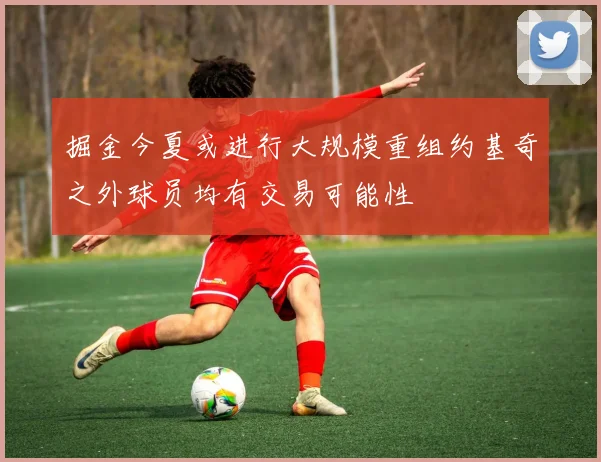 掘金今夏或进行大规模重组约基奇之外球员均有交易可能性