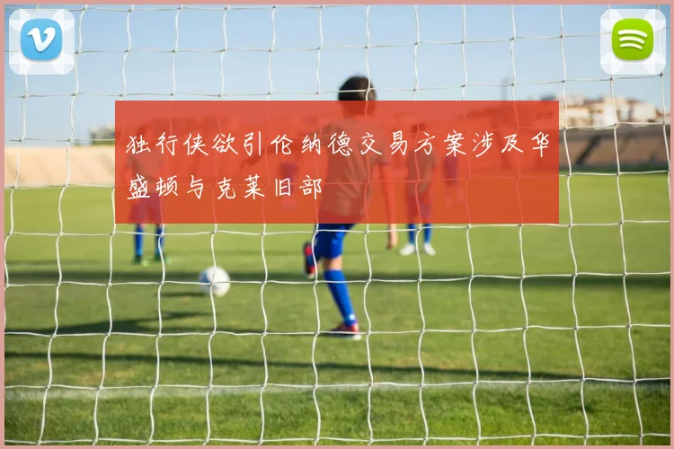 独行侠欲引伦纳德交易方案涉及华盛顿与克莱旧部