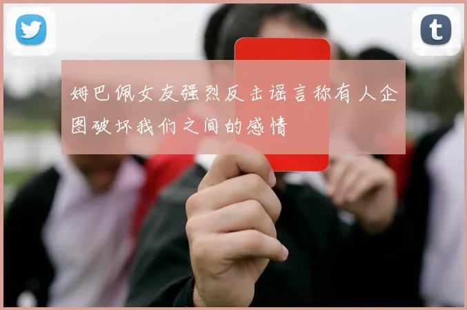 姆巴佩女友强烈反击谣言称有人企图破坏我们之间的感情