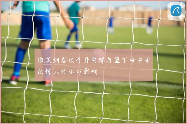 微笑刺客谈乔丹罚球与篮下命中率的惊人对比与影响