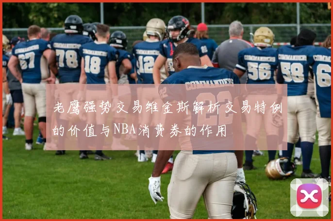 老鹰强势交易维金斯解析交易特例的价值与NBA消费券的作用