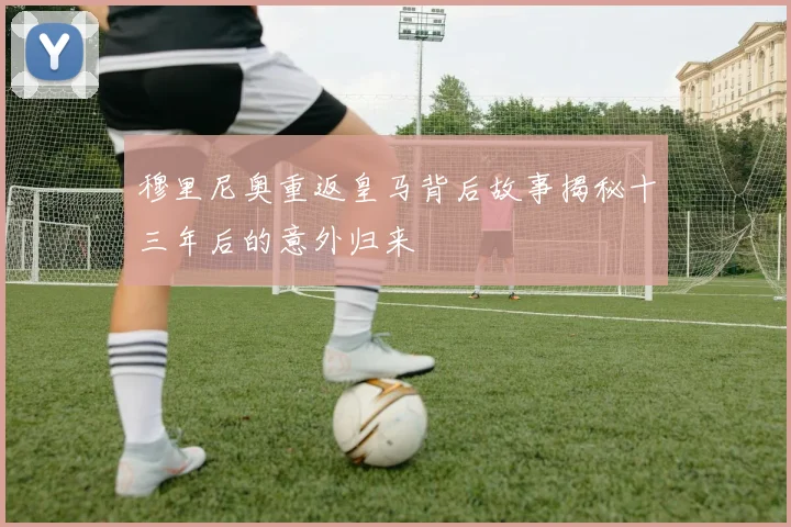 穆里尼奥重返皇马背后故事揭秘十三年后的意外归来
