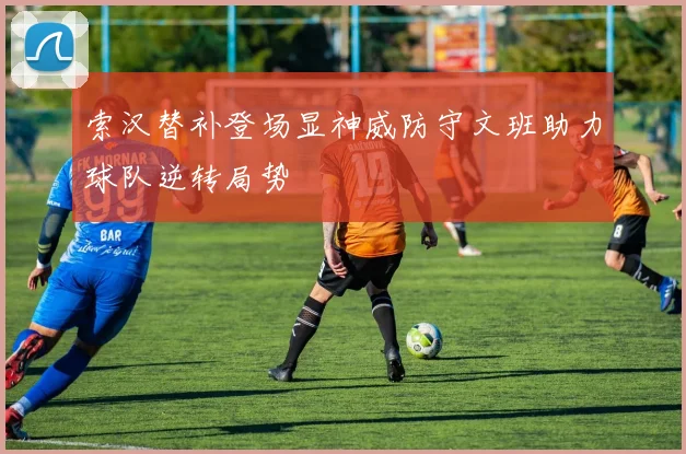 索汉替补登场显神威防守文班助力球队逆转局势