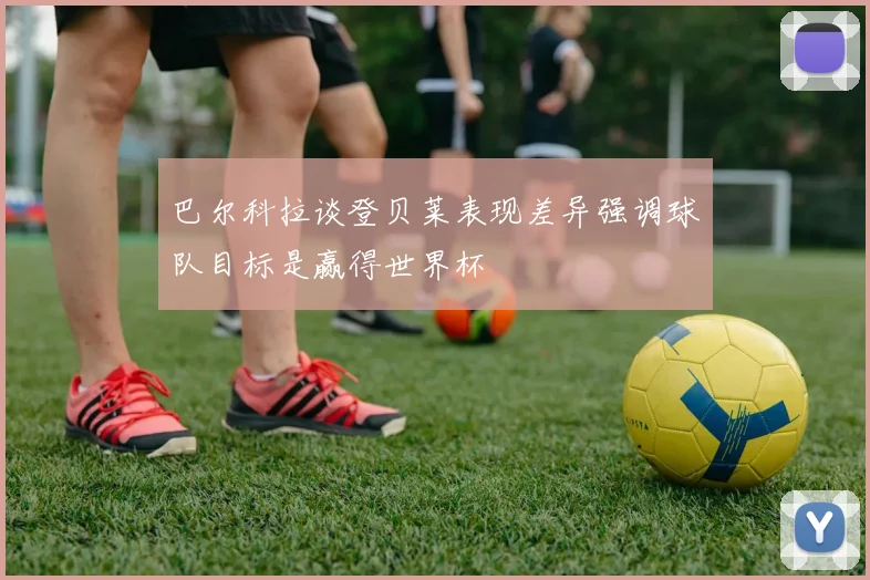 巴尔科拉谈登贝莱表现差异强调球队目标是赢得世界杯