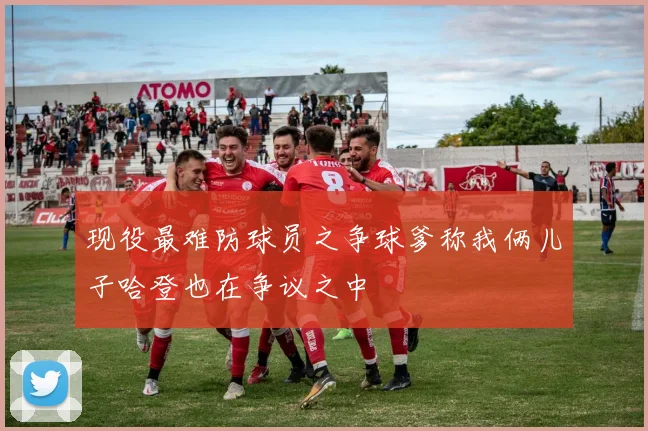 现役最难防球员之争球爹称我俩儿子哈登也在争议之中