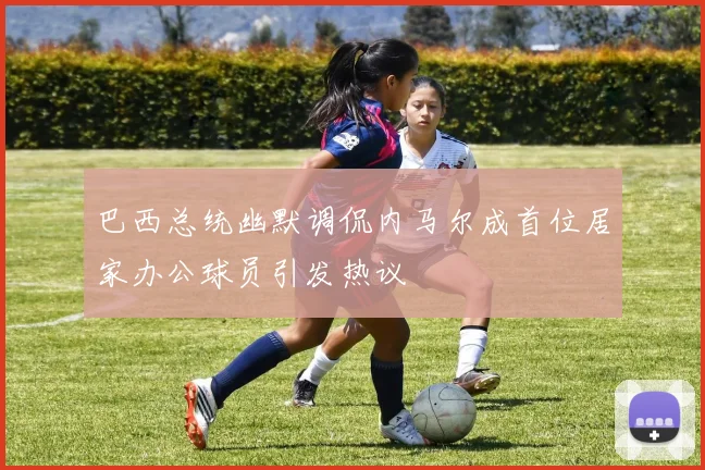 巴西总统幽默调侃内马尔成首位居家办公球员引发热议