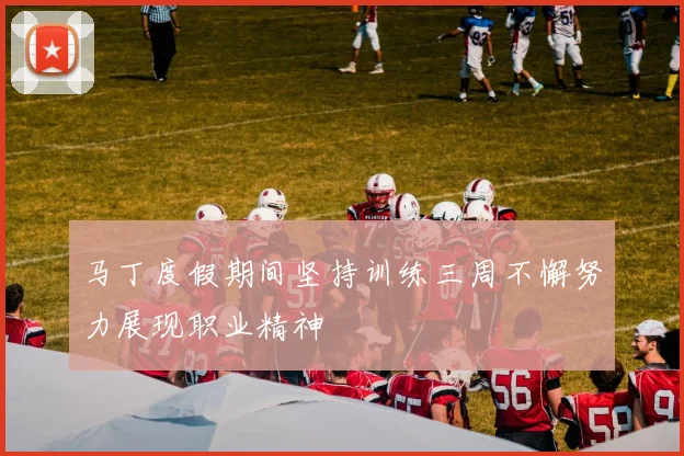 马丁度假期间坚持训练三周不懈努力展现职业精神