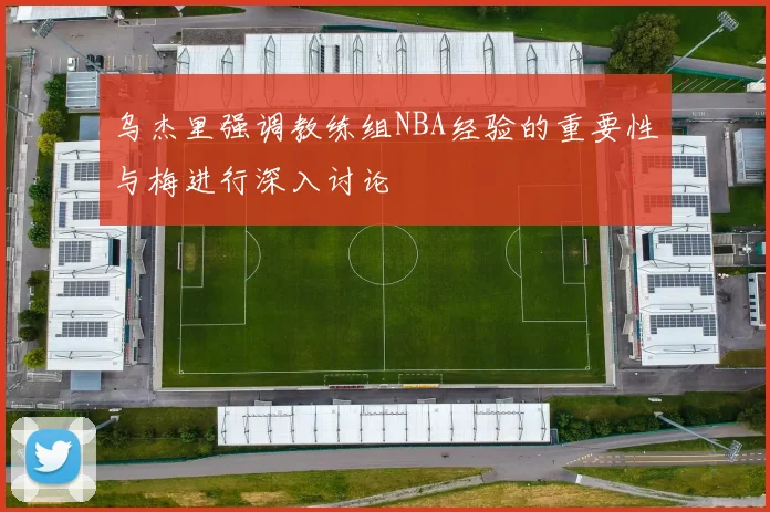 乌杰里强调教练组NBA经验的重要性与梅进行深入讨论