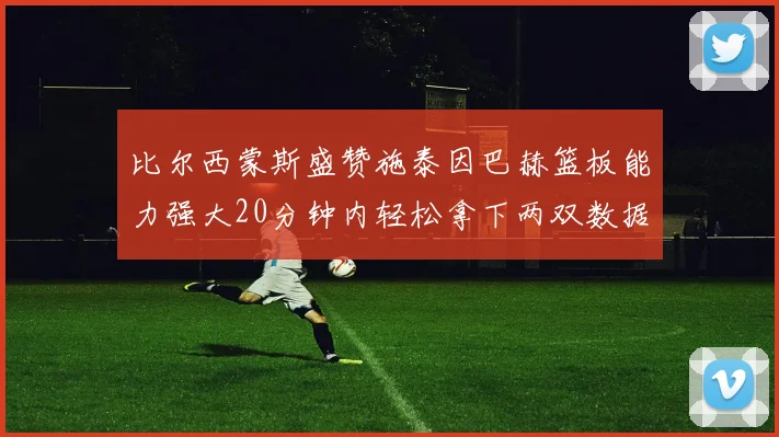 比尔西蒙斯盛赞施泰因巴赫篮板能力强大20分钟内轻松拿下两双数据