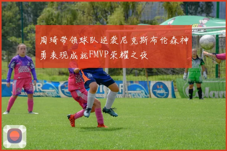 周琦带领球队逆袭尼克斯布伦森神勇表现成就FMVP荣耀之夜