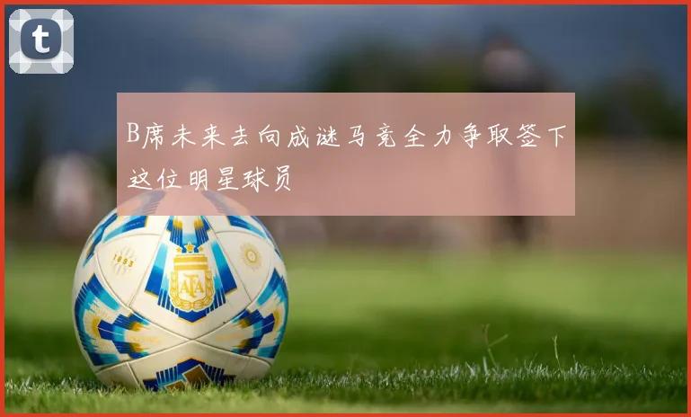 B席未来去向成谜马竞全力争取签下这位明星球员