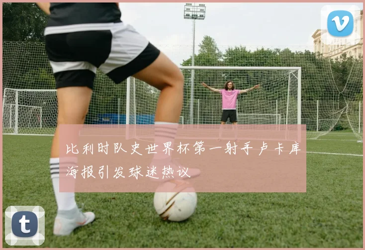 比利时队史世界杯第一射手卢卡库海报引发球迷热议