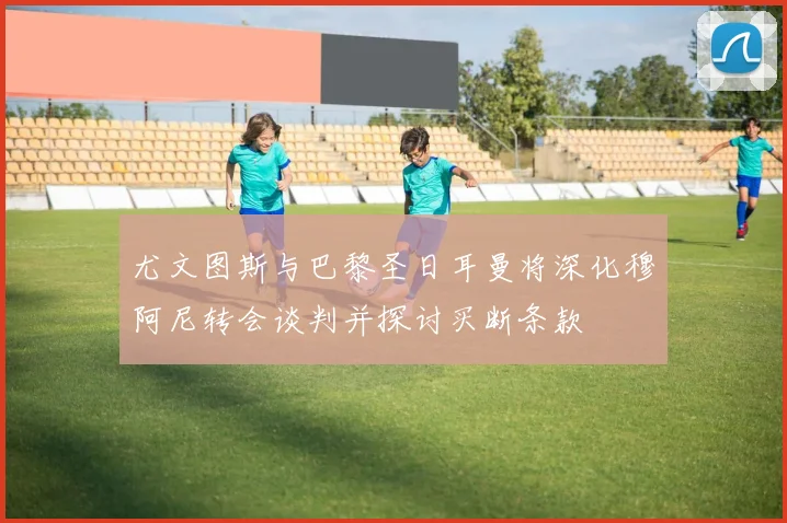 尤文图斯与巴黎圣日耳曼将深化穆阿尼转会谈判并探讨买断条款