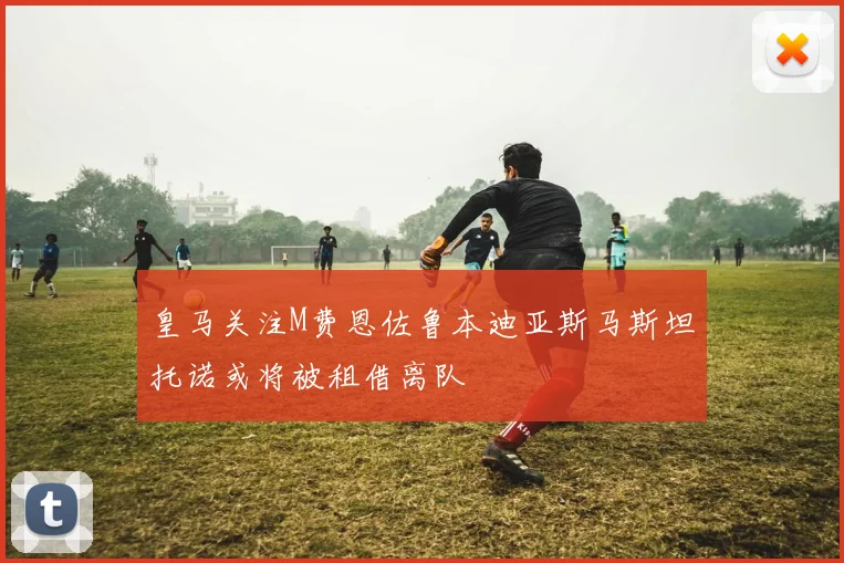 皇马关注M费恩佐鲁本迪亚斯马斯坦托诺或将被租借离队