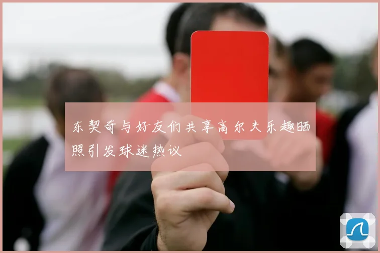 东契奇与好友们共享高尔夫乐趣晒照引发球迷热议