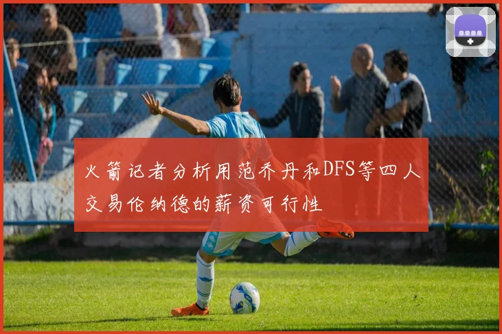 火箭记者分析用范乔丹和DFS等四人交易伦纳德的薪资可行性
