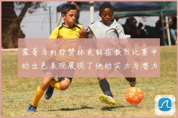 蒙哥马利称赞林良铭在激烈比赛中的出色表现展现了他的实力与潜力