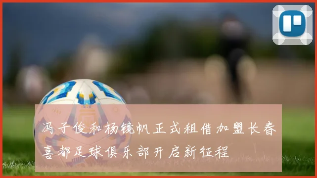 冯子俊和杨镜帆正式租借加盟长春喜都足球俱乐部开启新征程