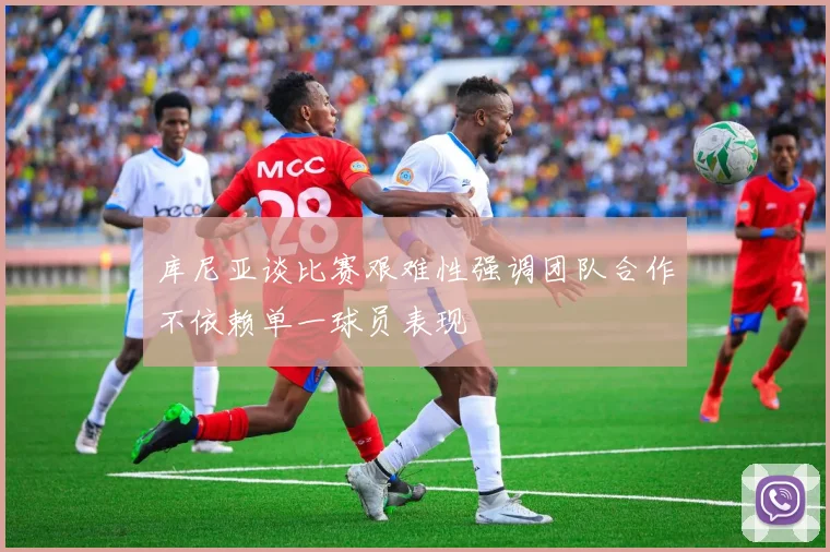 库尼亚谈比赛艰难性强调团队合作不依赖单一球员表现